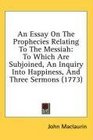 An Essay On The Prophecies Relating To The Messiah To Which Are Subjoined An Inquiry Into Happiness And Three Sermons