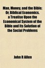 Man Money and the Bible Or Biblical Economics a Treatise Upon the Economical System of the Bible and Its Solution of the Social Problems