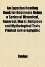 An Egyptian Reading Book for Beginners Being a Series of Historical Funereal Moral Religious and Mythological Texts Printed in Hieroglyphic