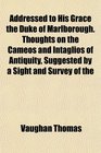 Addressed to His Grace the Duke of Marlborough Thoughts on the Cameos and Intaglios of Antiquity Suggested by a Sight and Survey of the