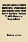 Epitaphs and Inscriptions From Burial Grounds and Old Buildings in the North East of Scotland  With Historical Biographical