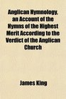 Anglican Hymnology an Account of the Hymns of the Highest Merit According to the Verdict of the Anglican Church