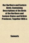 Our Northern and Eastern Birds Containing Descriptions of the Birds of the Northern and Eastern States and British Provinces Together With a