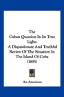 The Cuban Question In Its True Light A Dispassionate And Truthful Review Of The Situation In The Island Of Cuba