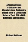 A Practical Guide to Executors and Administrators Designed to Enable Them to Execute the Duties of Their Office With Safety and Convenience