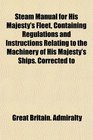 Steam Manual for His Majesty's Fleet Containing Regulations and Instructions Relating to the Machinery of His Majesty's Ships Corrected to