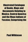 Illustrated Catalogue of Books Maps and Documents Relating to Mexico Central America and the Maya Indians of Yucatan Comprising the