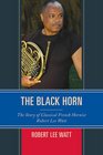 The Black Horn The Story of Classical French Hornist Robert Lee Watt