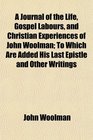 A Journal of the Life Gospel Labours and Christian Experiences of John Woolman To Which Are Added His Last Epistle and Other Writings