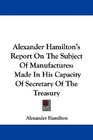 Alexander Hamilton's Report On The Subject Of Manufactures Made In His Capacity Of Secretary Of The Treasury