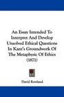 An Essay Intended To Interpret And Develop Unsolved Ethical Questions In Kant's Groundwork Of The Metaphysic Of Ethics