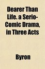 Dearer Than Life a SerioComic Drama in Three Acts