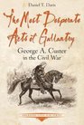 The Most Desperate Acts of Gallantry George A Custer in the Civil War