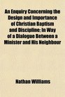 An Enquiry Concerning the Design and Importance of Christian Baptism and Discipline In Way of a Dialogue Between a Minister and His Neighbour