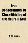True Consecration Or Close Abiding of the Heart in God