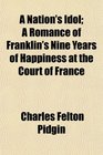 A Nation's Idol A Romance of Franklin's Nine Years of Happiness at the Court of France
