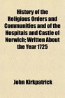 History of the Religious Orders and Communities and of the Hospitals and Castle of Norwich Written About the Year 1725