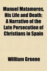 Manuel Matamoros His Life and Death A Narrative of the Late Persecution of Christians in Spain
