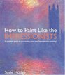 How to Paint Like the Impressionists : A Practical Guide to Re-Creating Your Own Impressionist Paintings