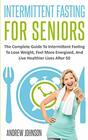 Intermittent Fasting For Seniors The Complete Guide To Intermittent Fasting To Lose Weight Feel More Energized And Live Healthier Lives After 50