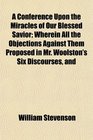 A Conference Upon the Miracles of Our Blessed Savior Wherein All the Objections Against Them Proposed in Mr Woolston's Six Discourses and