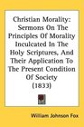 Christian Morality Sermons On The Principles Of Morality Inculcated In The Holy Scriptures And Their Application To The Present Condition Of Society