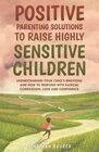 Positive Parenting Solutions to Raise Highly Sensitive Children Understanding Your Childs Emotions and How to Respond with Radical Compassion Love and Confidence
