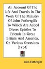 An Account Of The Life And Travels In The Work Of The Ministry Of John Fothergill To Which Are Added Divers Epistles To Friends In Great Britain And America On Various Occasions