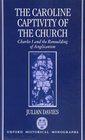 The Caroline Captivity of the Church Charles I and the Remoulding of Anglicanism 16251641