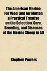 The American Merino For Wool and for Mutton a Practical Treatise on the Selection Care Breeding and Diseases of the Merino Sheep in All