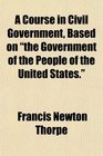 A Course in Civil Government Based on the Government of the People of the United States