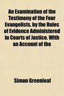 An Examination of the Testimony of the Four Evangelists by the Rules of Evidence Administered in Courts of Justice With an Account of the