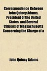 Correspondence Between John Quincy Adams President of the United States and Several Citizens of Massachusetts Concerning the Charge of a