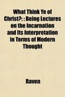 What Think Ye of Christ Being Lectures on the Incarnation and Its Interpretation in Terms of Modern Thought