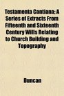 Testamenta Cantiana A Series of Extracts From Fifteenth and Sixteenth Century Wills Relating to Church Building and Topography