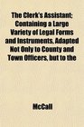 The Clerk's Assistant Containing a Large Variety of Legal Forms and Instruments Adapted Not Only to County and Town Officers but to the