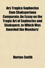 Ars Tragica Sophoclea Cum Shaksperiana Comparata An Essay on the Tragic Art of Sophocles and Shakspere to Which Was Awarded the Members'