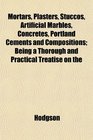 Mortars Plasters Stuccos Artificial Marbles Concretes Portland Cements and Compositions Being a Thorough and Practical Treatise on the