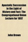 Apostolic Succession in the Light of History and Fact The Congregational Union Lecture for 1897
