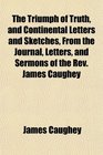 The Triumph of Truth and Continental Letters and Sketches From the Journal Letters and Sermons of the Rev James Caughey