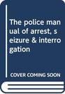 The police manual of arrest seizure  interrogation
