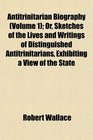 Antitrinitarian Biography  Or Sketches of the Lives and Writings of Distinguished Antitrinitarians Exhibiting a View of the State