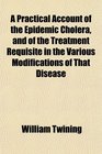A Practical Account of the Epidemic Cholera and of the Treatment Requisite in the Various Modifications of That Disease