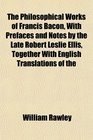 The Philosophical Works of Francis Bacon With Prefaces and Notes by the Late Robert Leslie Ellis Together With English Translations of the