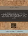 A guide to goe to God or An explanation of the perfect patterne of prayer the Lords prayer The second edition by VVilliam Gouge