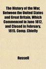 The History of the War Between the United States and Great Britain Which Commenced in June 1812 and Closed in February 1815 Comp Chiefly