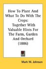 How To Plant And What To Do With The Crops Together With Valuable Hints For The Farm Garden And Orchard