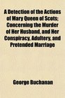 A Detection of the Actions of Mary Queen of Scots Concerning the Murder of Her Husband and Her Conspiracy Adultery and Pretended Marriage