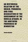 An Historical Relation of the Origin Progress and Final Dissolution of the Government of the Rohilla Afgans in the Northern Provinces of
