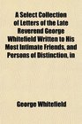 A Select Collection of Letters of the Late Reverend George Whitefield Written to His Most Intimate Friends and Persons of Distinction in